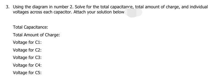 3. Using the diagram in number 2. Solve for the total capacitance, total amount of charge, and individual
voltages across each capacitor. Attach your solution below.
Total Capacitance:
Total Amount of Charge:
Voltage for C1:
Voltage for C2:
Voltage for C3:
Voltage for C4:
Voltage for C5:
