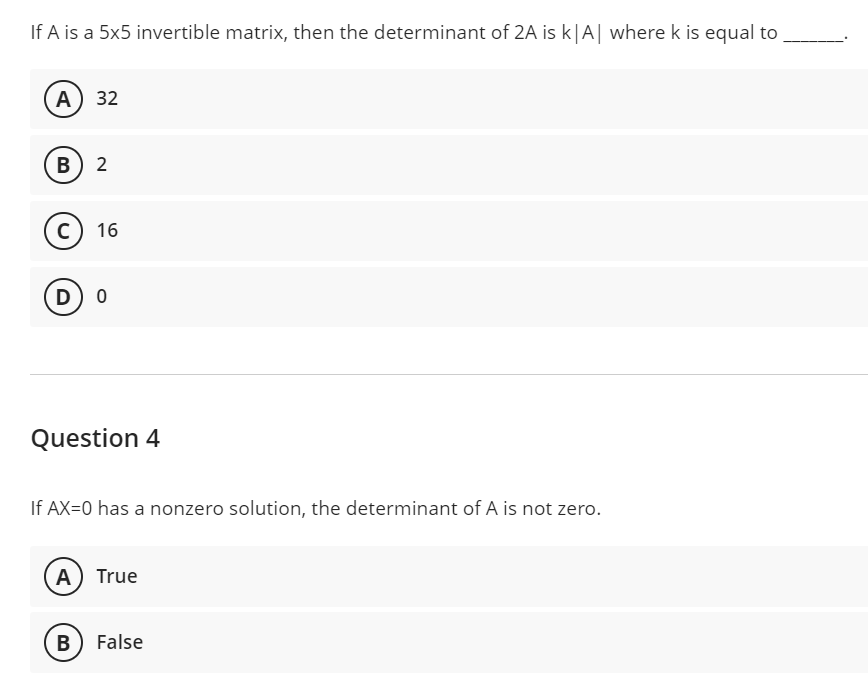 If A is a 5x5 invertible matrix, then the determinant of 2A is k|A| where k is equal to
A) 32
B 2
C) 16
D) 0
Question 4
If AX=0 has a nonzero solution, the determinant of A is not zero.
(A) True
B) False