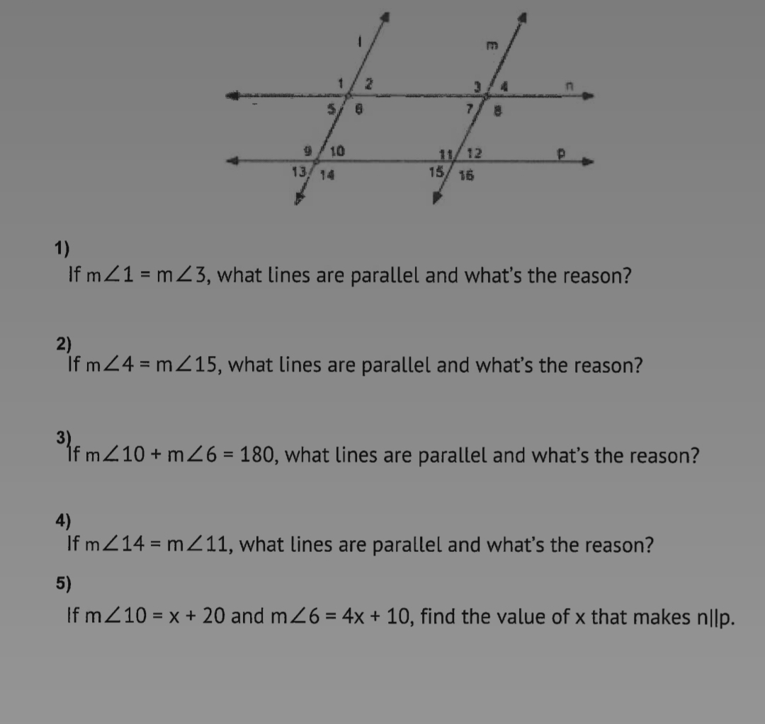 5/ 6
7.
10
11/12
15/ 16
13 14
1)
If mZ1 = mZ3, what lines are parallel and what's the reason?
2)
If m24 = mZ15, what lines are parallel and what's the reason?
If mZ10 + m26 = 180, what lines are parallel and what's the reason?
4)
If mZ14 = mZ11, what lines are parallel and what's the reason?
5)
If mZ10 = x + 20 and m26 = 4x + 10, find the value of x that makes n||p.
