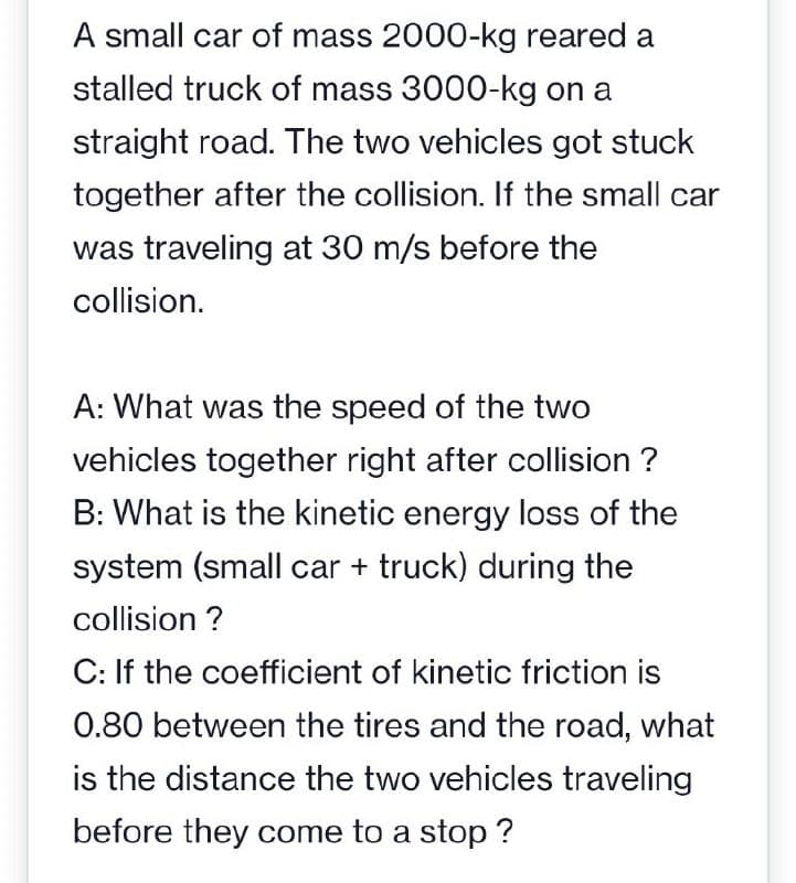 A small car of mass 2000-kg reared a
stalled truck of mass 3000-kg on a
straight road. The two vehicles got stuck
together after the collision. If the small car
was traveling at 30 m/s before the
collision.
A: What was the speed of the two
vehicles together right after collision ?
B: What is the kinetic energy loss of the
system (small car + truck) during the
collision ?
C: If the coefficient of kinetic friction is
0.80 between the tires and the road, what
is the distance the two vehicles traveling
before they come to a stop ?
