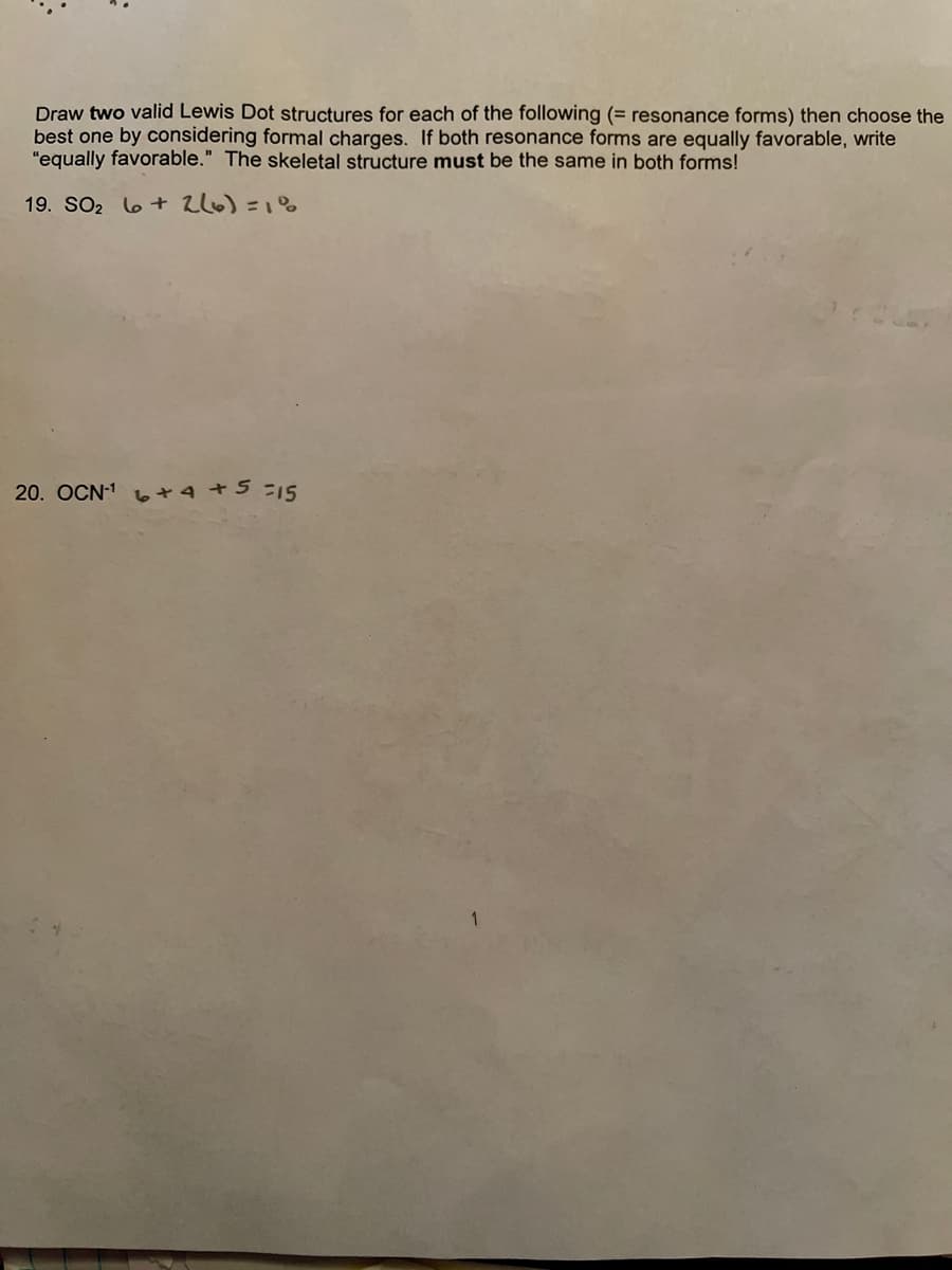 Draw two valid Lewis Dot structures for each of the following (= resonance forms) then choose the
best one by considering formal charges. If both resonance forms are equally favorable, write
"equally favorable." The skeletal structure must be the same in both forms!
19. SO2 6+ 2l6) =1%
20. OCN1 6+4 +5 =15
