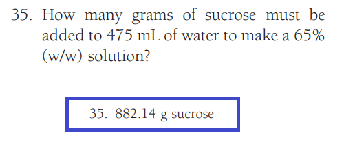 35. How many grams of sucrose must be
added to 475 mL of water to make a 65%
(w/w) solution?
35. 882.14 g sucrose