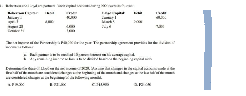1. Robertson and Lloyd are partners. Their capital accounts during 2020 were as follows:
Debit
Lloyd Capital:
Credit
40,000
January I
Robertson Capital:
January 1
April 3
August 28
March 5
July 6
October 31
8,000
6,000
3,000
Debit
9,000
a. Each partner is to be credited 10 percent interest on his average capital.
b. Any remaining income or loss is to be divided based on the beginning capital ratio..
Credit
60,000
The net income of the Partnership is P40,000 for the year. The partnership agreement provides for the division of
income as follows:
7,000
D. P24,050
Determine the share of Lloyd on the net income of 2020, (Assume that changes in the capital accounts made at the
first half of the month are considered changes at the beginning of the month and changes at the last half of the month
are considered changes at the beginning of the following month).
A. P19,000
B. P21,000
C. P15,950