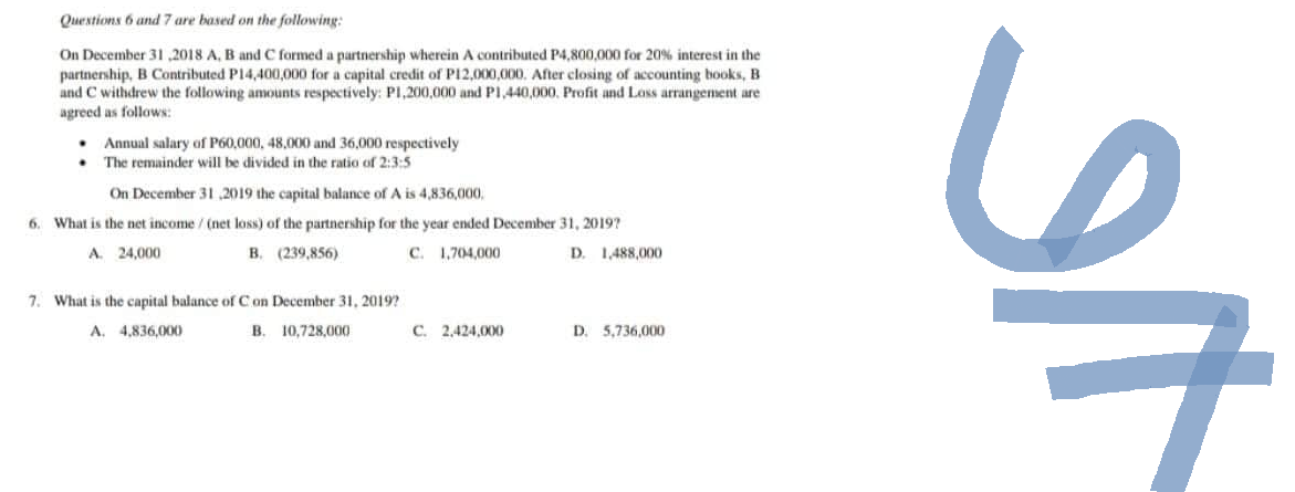 Questions 6 and 7 are based on the following:
On December 31,2018 A, B and C formed a partnership wherein A contributed P4,800,000 for 20% interest in the
partnership, B Contributed P14,400,000 for a capital credit of P12,000,000. After closing of accounting books, B
and C withdrew the following amounts respectively: P1,200,000 and P1,440,000. Profit and Loss arrangement are
agreed as follows:
.
.
Annual salary of P60,000, 48,000 and 36,000 respectively
The remainder will be divided in the ratio of 2:3:5
On December 31,2019 the capital balance of A is 4,836,000,
6. What is the net income / (net loss) of the partnership for the year ended December 31, 2019?
A. 24,000
B.
(239,856)
C. 1,704,000
D. 1,488,000
7. What is the capital balance of C on December 31, 2019?
A. 4,836,000
B.
10,728,000
C. 2,424,000
D. 5,736,000
SI