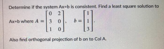 Determine if the system Ax=b is consistent. Find a least square solution to
0 2
Ax=b where A =
3 0
b =| 1
%3D
1
13
Also find orthogonal projection of b on to Col A.
