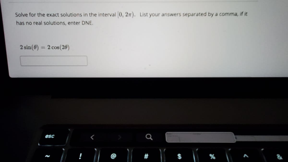 Solve for the exact solutions in the interval 0, 2n).
List your answers separated by a comma, if it
has no real solutions, enter DNE.
2 sin(0) =
2 cos (20)
%3D
esc
@
#
%24
