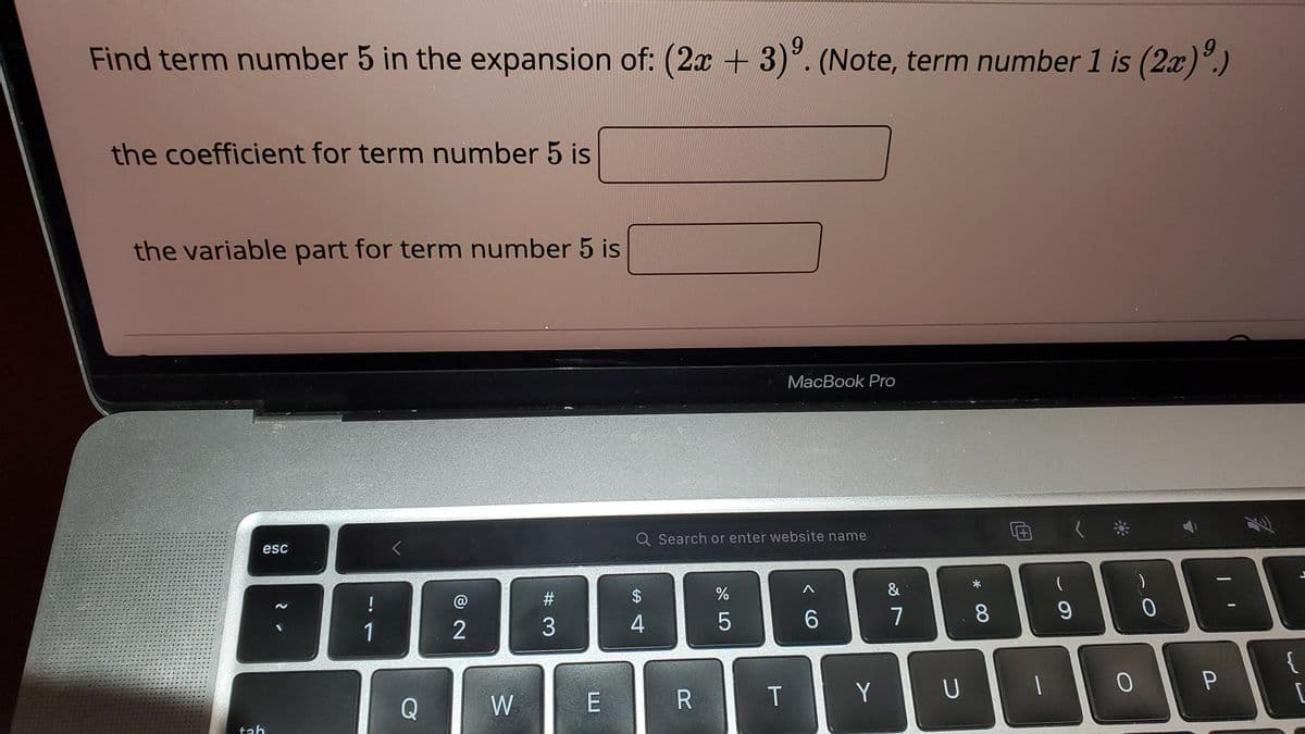 Find term number 5 in the expansion of: (2x + 3). (Note, term number 1 is (2x)°.)
the coefficient for term number 5 is
the variable part for term number 5 is
MacBook Pro
Q Search or enter website name
esc
&
!
%23
4
6
7
1
2
{
P
Q
W
R
T
Y
tah
* 00
%24
# 3

