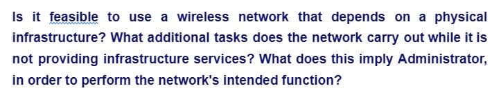 infrastructure?
Is it feasible to use a wireless network that depends on a physical
What additional tasks does the network carry out while it is
not providing infrastructure services? What does this imply Administrator,
in order to perform the network's intended function?