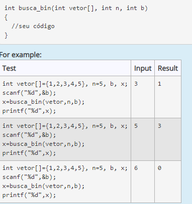 int busca_bin(int vetor[], int n, int b)
{
//seu código
}
For example:
Test
Input Result
int vetor[]={1,2,3,4,5}, n=5, b, x; 3
scanf("%d", &b);
x=busca_bin(vetor,n,b);
printf("%d",x);
int vetor[]={1,2,3,4,5}, n=5, b, x;
scanf ("%d", &b);
x=busca_bin(vetor,n,b);
printf("%d",x);
5
3
int vetor[]={1,2,3,4,5}, n=5, b, x; 6
scanf("%d",&b);
x=busca_bin(vetor,n,b);
printf("%d",x);
