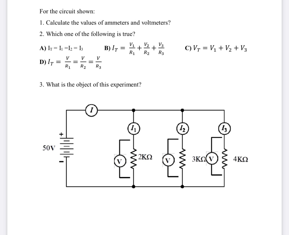 For the circuit shown:
1. Calculate the values of ammeters and voltmeters?
2. Which one of the following is true?
V1
B) IT :
R1
V3
+
R2
V2
A) IT = I1 =I2 = I3
C) Vr = V1 + V½ + V3
R3
V
D) IT =
R1
V
V
R2
R3
3. What is the object of this experiment?
13)
50V
2ΚΩ
3KO(V
4ΚΩ
ww

