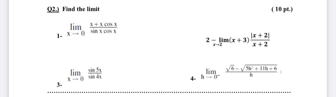 Q2.) Find the limit
( 10 pt.)
lim X+x cos x
1- X→ 0 sin x cos x
|x + 2|
2 - lim(x + 3)
x-2
x + 2
lim sin 5x
X- 0 sin 4x
3-
5h2 + 11h+ 6
lim
4- h→ 0-

