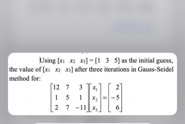 Using [xi x2 x3] = [1 3 5] as the initial guess,
the value of [x x2 x3] after three iterations in Gauss-Seidel
method for:
[12 7
3
1
1
X2
5
2
7 -11 x3
6
