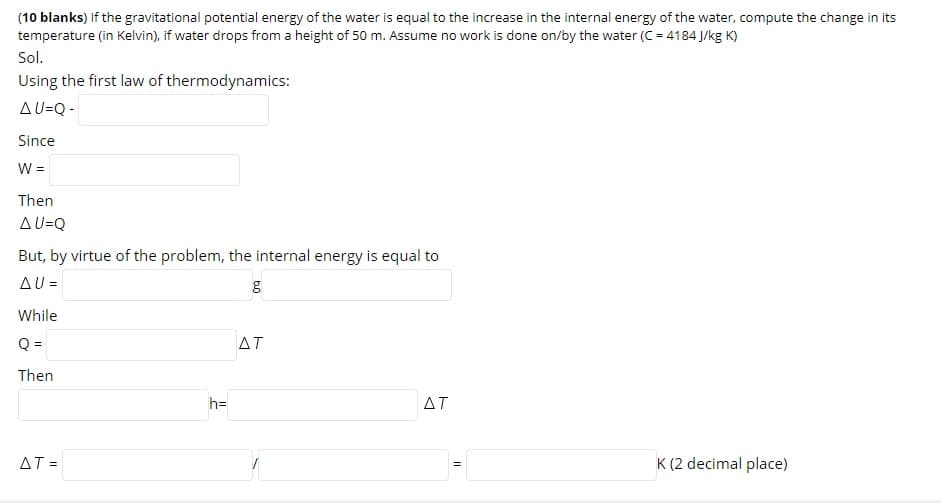 (10 blanks) If the gravitational potential energy of the water is equal to the increase in the internal energy of the water, compute the change in its
temperature (in Kelvin), if water drops from a height of 50 m. Assume no work is done on/by the water (C = 4184 J/kg K)
Sol.
Using the first law of thermodynamics:
AU=Q -
Since
W =
Then
AU=Q
But, by virtue of the problem, the internal energy is equal to
AU =
While
Q =
ΔΤ
Then
h=
ΔΤ
AT =
K (2 decimal place)
