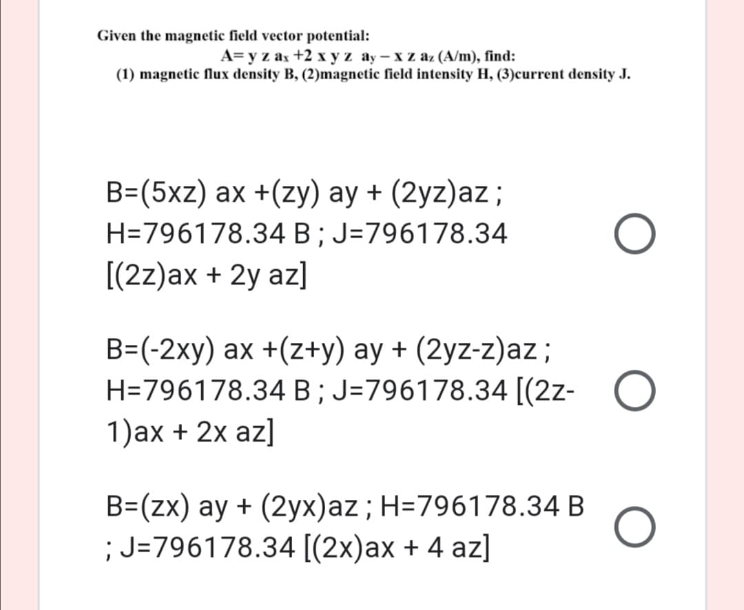 Given the magnetic field vector potential:
A= y z ax +2 x y z ay - x z az (A/m), find:
(1) magnetic flux density B, (2)magnetic field intensity H, (3)current density J.
B=(5xz) ax +(zy) ay + (2yz)az;
H=796178.34 B; J=796178.34
[(2z)ax + 2y az]
B=(-2xy) ax +(z+y) ay + (2yz-z)az;
H=796178.34 B; J=796178.34 [(2z- O
1)ax + 2x az]
B=(zx) ay + (2yx)az; H=796178.34 B
; J=796178.34 [(2x)ax + 4 az]
