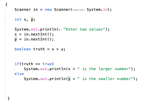 {
}
Scanner in = new Scanner (source: System.in);
int x, y;
System.out.println(x: "Enter two values");
x = in.nextInt ();
y = in.nextInt ();
boolean truth = x > y;
if(truth == true)
11
System.out.println(x + is the larger number");
System.out.println(y + is the smaller number");
else
