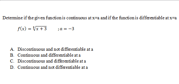 Determine if the given function is continuous at x=a andif the function is differentiable at x=a
f(x) = Vx + 3
;a = -3
A. Discontinuous and not differentiable at a
B. Continuous and differentiable at a
C. Discontinuous and differentiable at a
D. Continuous and not differentiable at a

