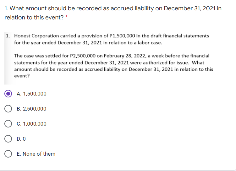 1. What amount should be recorded as accrued liability on December 31, 2021 in
relation to this event? *
1. Honest Corporation carried a provision of P1,500,000 in the draft financial statements
for the year ended December 31, 2021 in relation to a labor case.
The case was settled for P2,500,000 on February 28, 2022, a week before the financial
statements for the year ended December 31, 2021 were authorized for issue. What
amount should be recorded as accrued liability on December 31, 2021 in relation to this
event?
A. 1,500,000
B. 2,500,000
C. 1,000,000
D. 0
O E. None of them
