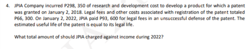 4. JPIA Company incurred P298, 350 of research and development cost to develop a product for which a patent
was granted on January 2, 2018. Legal fees and other costs associated with registration of the patent totaled
P66, 300. On January 2, 2022, JPIA paid P93, 600 for legal fees in an unsuccessful defense of the patent. The
estimated useful life of the patent is equal to its legal life.
What total amount of should JPIA charged against income during 2022?
