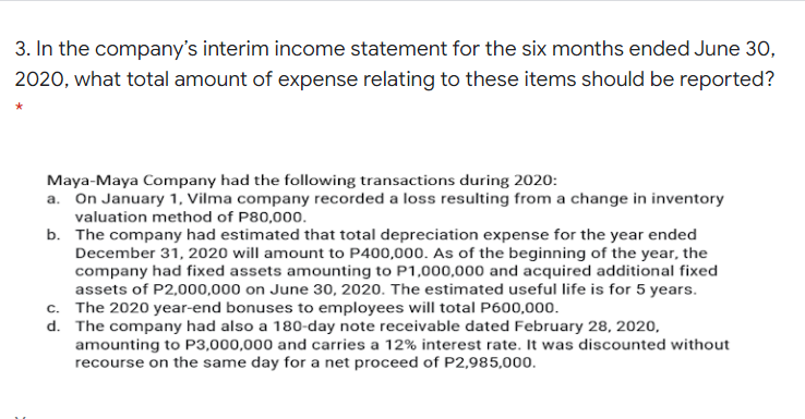 3. In the company's interim income statement for the six months ended June 30,
2020, what total amount of expense relating to these items should be reported?
Maya-Maya Company had the following transactions during 2020:
a. On January 1, Vilma company recorded a loss resulting from a change in inventory
valuation method of P80,000.
b. The company had estimated that total depreciation expense for the year ended
December 31, 2020 will amount to P400,000. As of the beginning of the year, the
company had fixed assets amounting to P1,000,000 and acquired additional fixed
assets of P2,000,000 on June 30, 2020. The estimated useful life is for 5 years.
c. The 2020 year-end bonuses to employees will total P600,000.
d. The company had also a 180-day note receivable dated February 28, 2020,
amounting to P3,000,000 and carries a 12% interest rate. It was discounted without
recourse on the same day for a net proceed of P2,985,000.
