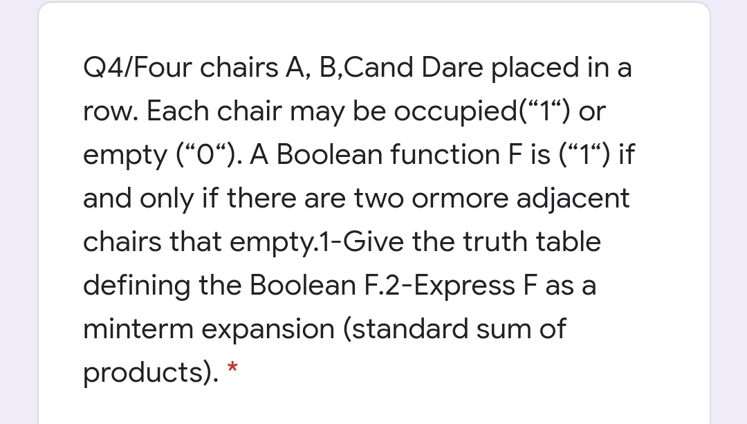 Q4/Four chairs A, B,Cand Dare placed in a
row. Each chair may be occupied("1“) or
empty ("O“). A Boolean function F is ("1“) if
and only if there are two ormore adjacent
chairs that empty.1-Give the truth table
defining the Boolean F.2-Express F as a
minterm expansion (standard sum of
products). *
