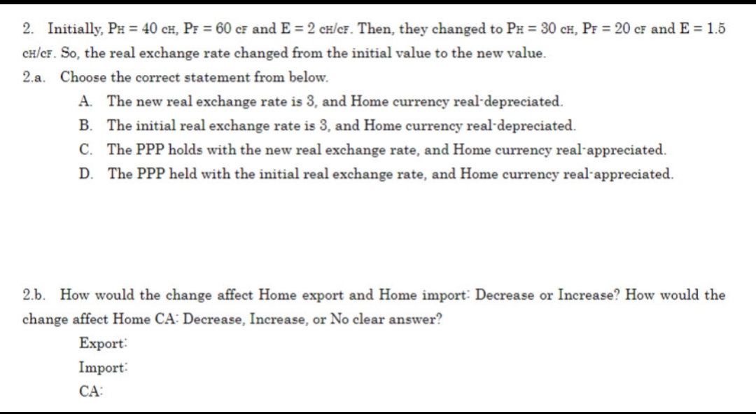 2. Initially, PH = 40 CH, PF = 60 CF and E = 2 CH/CF. Then, they changed to PH = 30 CH, PF = 20 CF and E = 1.5
CH/CF. So, the real exchange rate changed from the initial value to the new value.
2.a. Choose the correct statement from below.
A. The new real exchange rate is 3, and Home currency real-depreciated.
B. The initial real exchange rate is 3, and Home currency real-depreciated.
C. The PPP holds with the new real exchange rate, and Home currency real appreciated.
D. The PPP held with the initial real exchange rate, and Home currency real-appreciated.
2.b. How would the change affect Home export and Home import: Decrease or Increase? How would the
change affect Home CA: Decrease, Increase, or No clear answer?
Export:
Import:
CA: