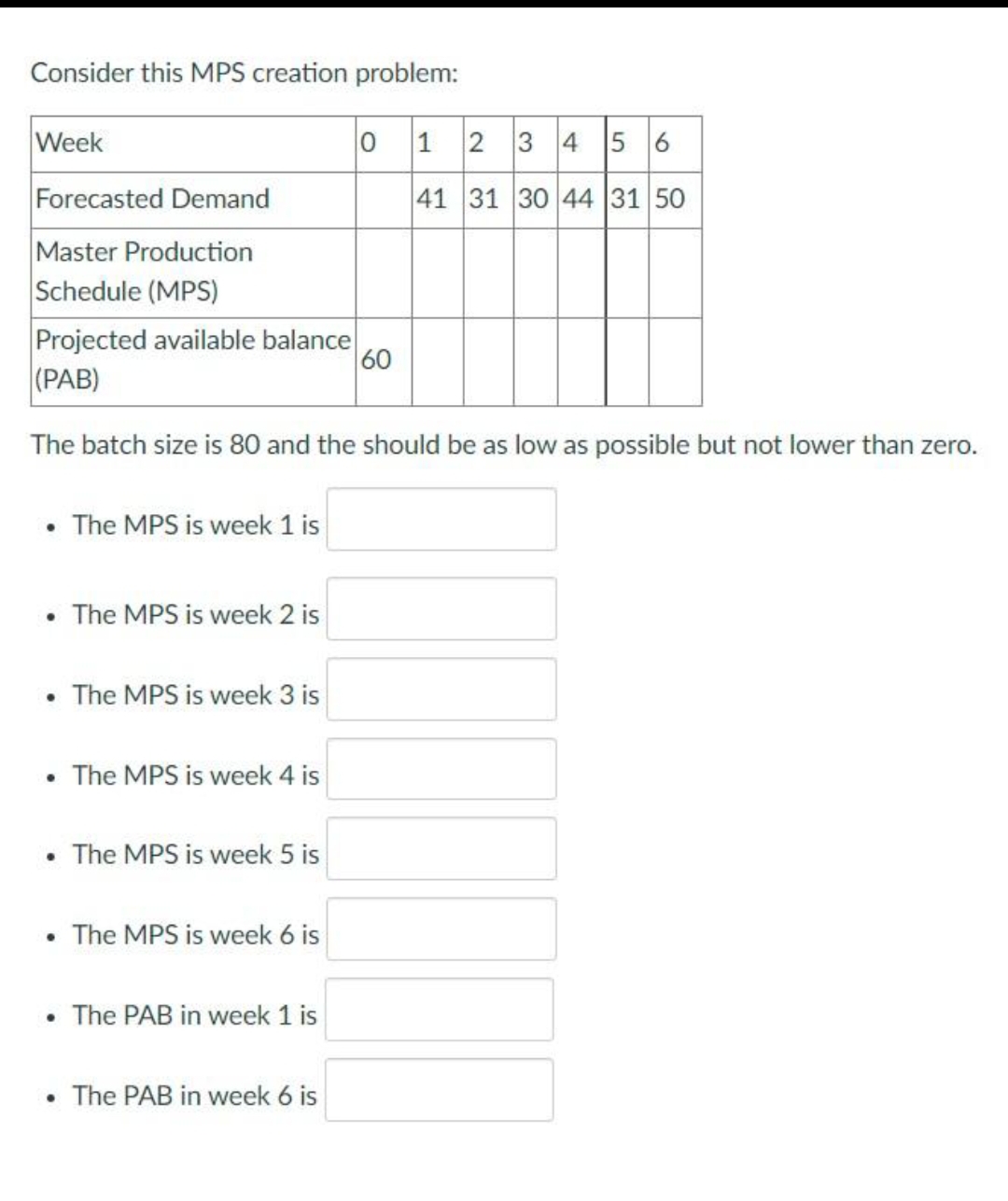 Consider this MPS creation problem:
Week
Forecasted Demand
Master Production
Schedule (MPS)
Projected available balance
(PAB)
The batch size is 80 and the should be as low as possible but not lower than zero.
The MPS is week 1 is
• The MPS is week 2 is
The MPS is week 3 is
• The MPS is week 4 is
The MPS is week 5 is
• The MPS is week 6 is
• The PAB in week 1 is
0 1 2 3 4 5 6
41 31 30 44 31 50
The PAB in week 6 is
60