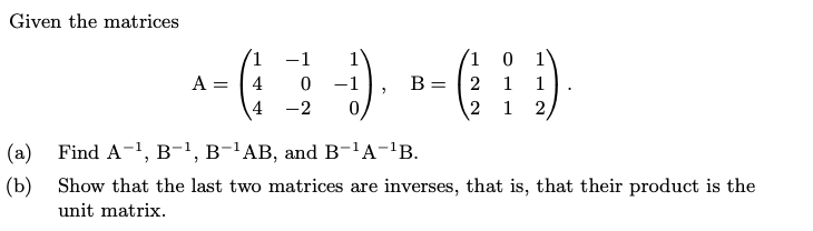 Given the matrices
1
(1 0
B = | 2
-1
1
A =
-1
1
1
4
-2
2
1
(a)
Find A-1, B-1, B-'AB, and B-'A-'B.
(b)
Show that the last two matrices are inverses, that is, that their product is the
unit matrix.
