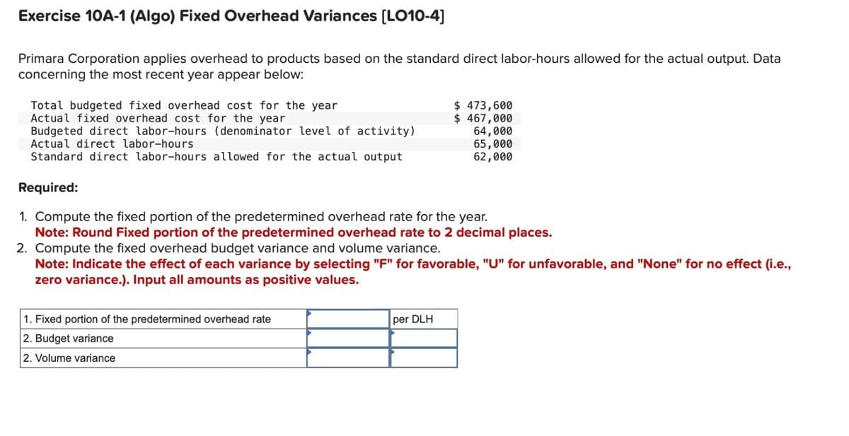 Exercise 10A-1 (Algo) Fixed Overhead Variances [LO10-4]
Primara Corporation applies overhead to products based on the standard direct labor-hours allowed for the actual output. Data
concerning the most recent year appear below:
Total budgeted fixed overhead cost for the year
Actual fixed overhead cost for the year
Budgeted direct labor-hours (denominator level of activity)
Actual direct labor-hours
Standard direct labor-hours allowed for the actual output
Required:
1. Compute the fixed portion of the predetermined overhead rate for the year.
Note: Round Fixed portion of the predetermined overhead rate to 2 decimal places.
2. Compute the fixed overhead budget variance and volume variance.
Note: Indicate the effect of each variance by selecting "F" for favorable, "U" for unfavorable, and "None" for no effect (i.e.,
zero variance.). Input all amounts as positive values.
1. Fixed portion of the predetermined overhead rate
2. Budget variance
2. Volume variance
$ 473,600
$ 467,000
per DLH
64,000
65,000
62,000