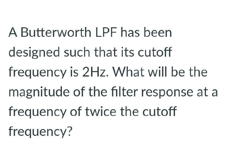 A Butterworth LPF has been
designed such that its cutoff
frequency is 2Hz. What will be the
magnitude of the filter response at a
frequency of twice the cutoff
frequency?
