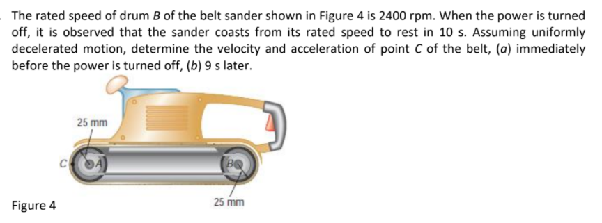 The rated speed of drum B of the belt sander shown in Figure 4 is 2400 rpm. When the power is turned
off, it is observed that the sander coasts from its rated speed to rest in 10 s. Assuming uniformly
decelerated motion, determine the velocity and acceleration of point C of the belt, (a) immediately
before the power is turned off, (b) 9 s later.
25 mm
C
25 mm
Figure 4
