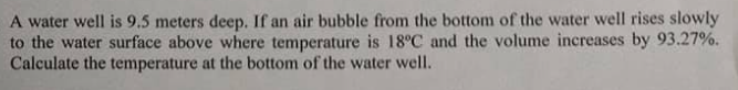 A water well is 9.5 meters deep. If an air bubble from the bottom of the water well rises slowly
to the water surface above where temperature is 18°C and the volume increases by 93.27%.
Calculate the temperature at the bottom of the water well.
