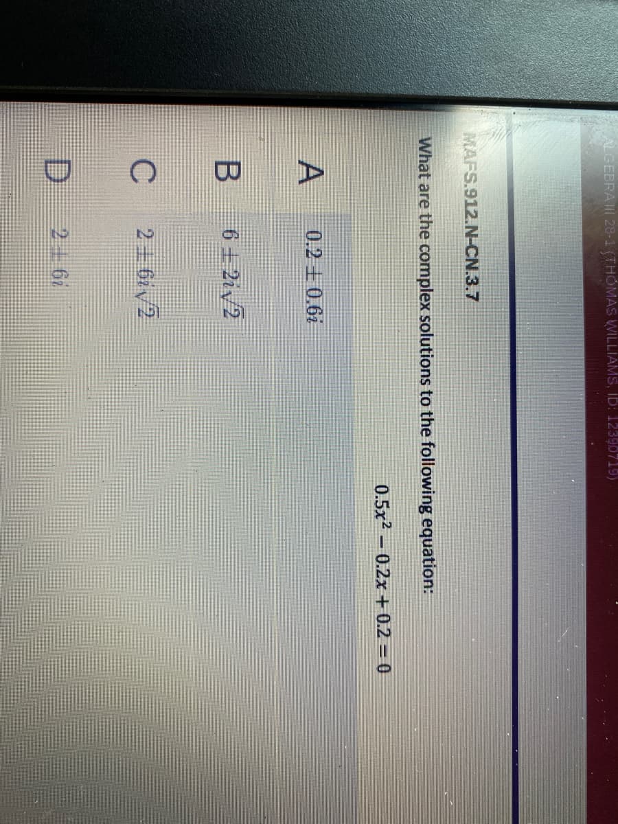 ALGEBRAII 28-1 (THOMAS WILLIAMS, Ib: 12390719)
MAFS.912.N-CN.3.7
What are the complex solutions to the following equation:
0.5x2- 0.2x + 0.2 = 0
0.2+0.6i
6土2iv2
C
2 + 6iv2
26i
