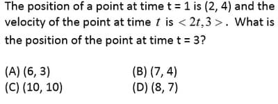 The position of a point at time t = 1 is (2, 4) and the
velocity of the point at time t is < 2t,3 >. What is
the position of the point at time t = 3?
(A) (6, 3)
(C) (10, 10)
(B) (7, 4)
(D) (8, 7)

