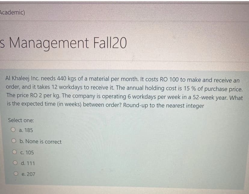 Academic)
s Management Fall20
Al Khaleej Inc. needs 440 kgs of a material per month. It costs RO 100 to make and receive an
order, and it takes 12 workdays to receive it. The annual holding cost is 15 % of purchase price.
The price RO 2 per kg. The company is operating 6 workdays per week in a 52-week year. What
is the expected time (in weeks) between order? Round-up to the nearest integer
Select one:
O a. 185
O b. None is correct
O c. 105
O d. 111
O e, 207
