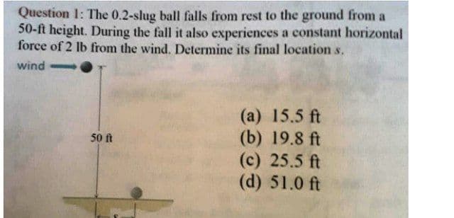 Question 1: The 0.2-slug ball falls from rest to the ground from a
50-ft height. During the fall it also experiences a constant horizontal
force of 2 lb from the wind. Determine its final location s.
wind
-
(a) 15.5 ft
(b) 19.8 ft
(c) 25.5 ft
(d) 51.0 ft
50 ft
