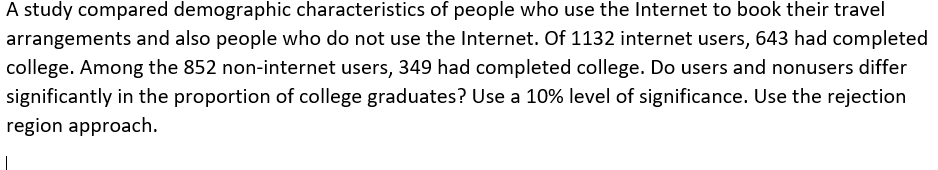 A study compared demographic characteristics of people who use the Internet to book their travel
arrangements and also people who do not use the Internet. Of 1132 internet users, 643 had completed
college. Among the 852 non-internet users, 349 had completed college. Do users and nonusers differ
significantly in the proportion of college graduates? Use a 10% level of significance. Use the rejection
region approach.
