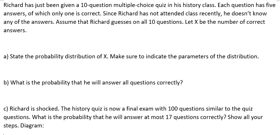 Richard has just been given a 10-question multiple-choice quiz in his history class. Each question has five
answers, of which only one is correct. Since Richard has not attended class recently, he doesn't know
any of the answers. Assume that Richard guesses on all 10 questions. Let X be the number of correct
answers.
a) State the probability distribution of X. Make sure to indicate the parameters of the distribution.
b) What is the probability that he will answer all questions correctly?
c) Richard is shocked. The history quiz is now a final exam with 100 questions similar to the quiz
questions. What is the probability that he will answer at most 17 questions correctly? Show all your
steps. Diagram:
