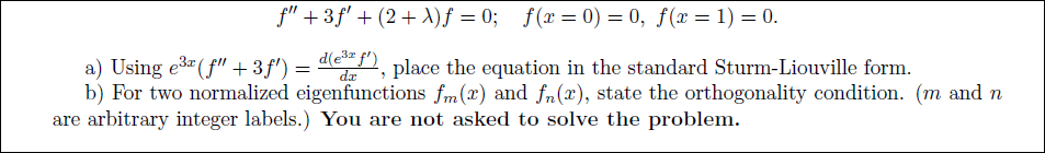 f" + 3f' + (2+ A)f = 0; f(x=0) = 0, ƒ(x= 1) = 0.
a) Using e3 (f" +3f') = d , place the equation in the standard Sturm-Liouville form.
b) For two normalized eigenfunctions fm(x) and fn(x), state the orthogonality condition. (m and n
are arbitrary integer labels.) You are not asked to solve the problem.
