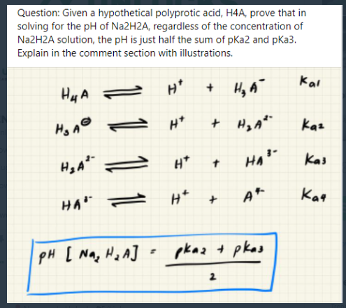 Question: Given a hypothetical polyprotic acid, H4A, prove that in
solving for the pH of N22H2A, regardless of the concentration of
Na2H2A solution, the pH is just half the sum of pKa2 and pKa3.
Explain in the comment section with illustrations.
Hy A
H*
+ Hy A
Kai
Hg A®
+ Hy A"
Kaz
H*
Kas
Kag
PH [ Na, Ha A] =
pkaz t pkas
2
