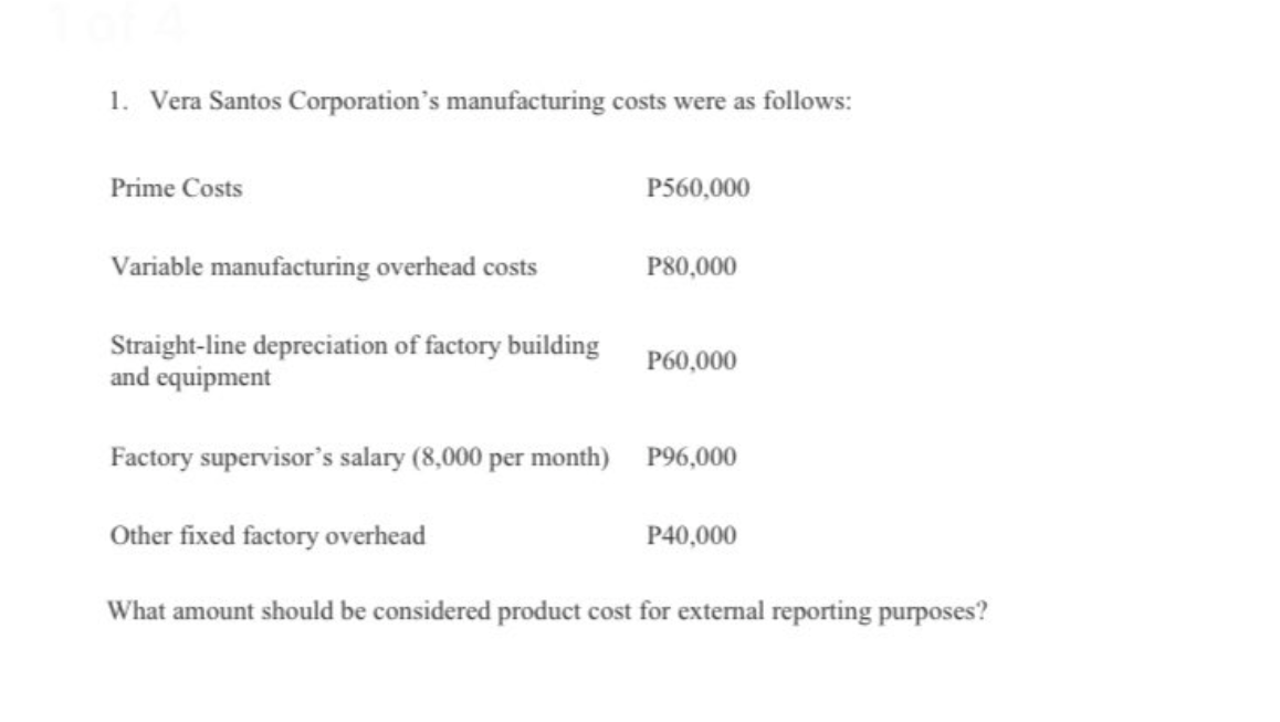 1. Vera Santos Corporation's manufacturing costs were as follows:
Prime Costs
P560,000
Variable manufacturing overhead costs
P80,000
Straight-line depreciation of factory building
and equipment
P60,000
Factory supervisor's salary (8,000 per month) P96,000
Other fixed factory overhead
P40,000
What amount should be considered product cost for external reporting purposes?
