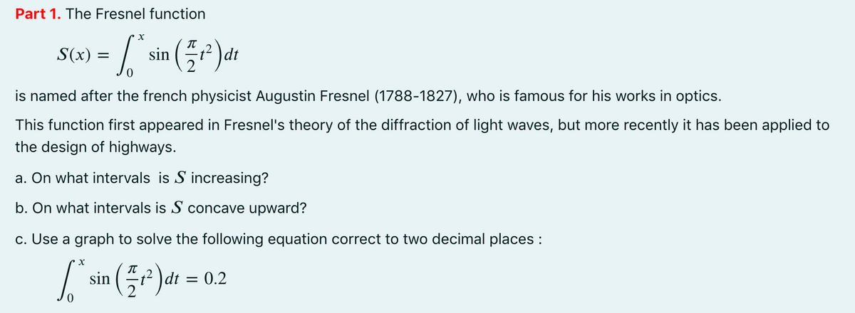 Part 1. The Fresnel function
S(x) = sin ()ar
dt
is named after the french physicist Augustin Fresnel (1788-1827), who is famous for his works in optics.
This function first appeared in Fresnel's theory of the diffraction of light waves, but more recently it has been applied to
the design of highways.
a. On what intervals is S increasing?
b. On what intervals is S concave upward?
c. Use a graph to solve the following equation correct to two decimal places :
sin
t² )dt = 0.2
