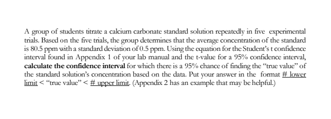 A group of students titrate a calcium carbonate standard solution repeatedly in five experimental
trials. Based on the five trials, the group determines that the average concentration of the standard
is 80.5 ppm with a standard deviation of 0.5 ppm. Using the equation for the Student's t confidence
interval found in Appendix 1 of your lab manual and the t-value for a 95% confidence interval,
calculate the confidence interval for which there is a 95% chance of finding the "true value" of
the standard solution's concentration based on the data. Put your answer in the format # lower
limit < "true value" < # upper limit. (Appendix 2 has an example that may be helpful.)
