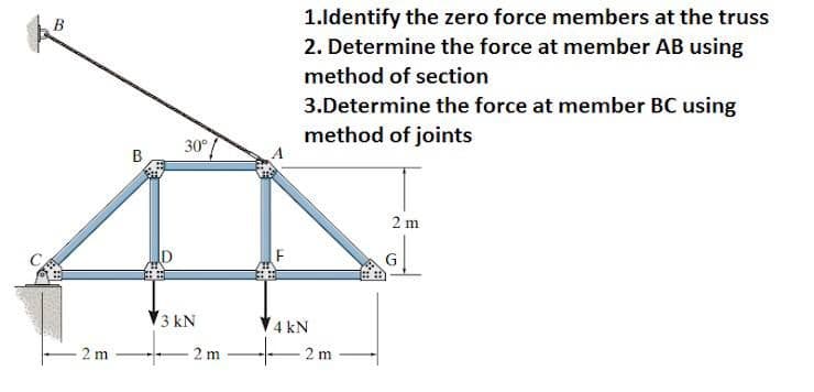 1.ldentify the zero force members at the truss
2. Determine the force at member AB using
method of section
3.Determine the force at member BC using
method of joints
30°/
B
2 m
ID
G
3 kN
V4 kN
2 m
2 m
2 m
