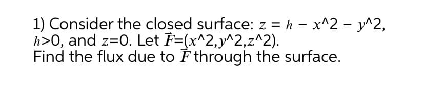 1) Consider the closed surface: z = h – x^2 - y^2,
h>0, and z=0. Let F=(x^2,y^2,z^2).
Find the flux due to È through the surface.
