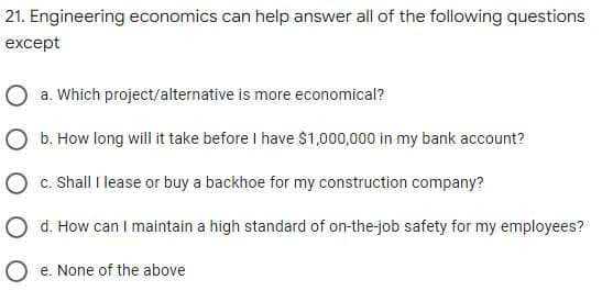 21. Engineering economics can help answer all of the following questions
except
a. Which project/alternative is more economical?
O b. How long will it take before I have $1,000,000 in my bank account?
O c. Shall I lease or buy a backhoe for my construction company?
O d. How can I maintain a high standard of on-the-job safety for my employees?
O e. None of the above
