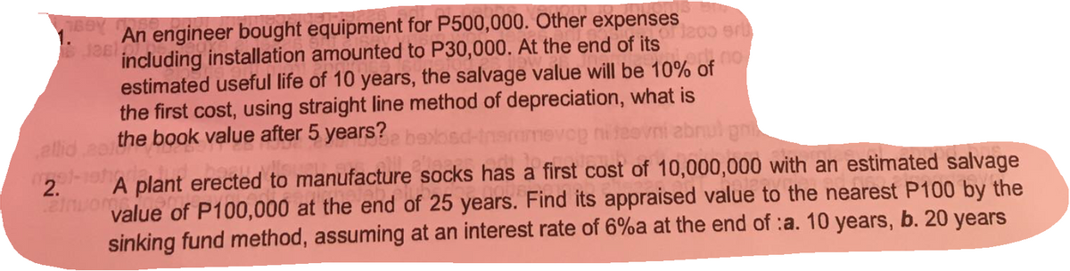 An engineer bought equipment for P500,000. Other expenses
Jas
including installation amounted to P30,000. At the end of its
estimated useful life of 10 years, the salvage value will be 10% of
the first cost, using straight line method of depreciation, what is
allid eo the book value after 5 years? ne
abnul gn
A plant erected to manufacture socks has a first cost of 10,000,000 with an estimated salvage
value of P100,000 at the end of 25 years. Find its appraised value to the nearest P100 by the
sinking fund method, assuming at an interest rate of 6%a at the end of :a. 10 years, b. 20 years
2.
