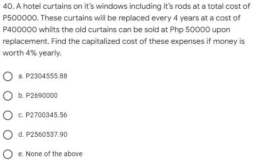 40. A hotel curtains on it's windows including it's rods at a total cost of
P500000. These curtains will be replaced every 4 years at a cost of
P400000 whilts the old curtains can be sold at Php 50000 upon
replacement. Find the capitalized cost of these expenses if money is
worth 4% yearly.
O a. P2304555.88
O b. P2690000
O c. P2700345.56
O d. P2560537.90
O e. None of the above
