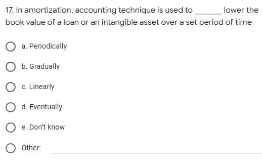 17. In amortization, accounting technique is used to
lower the
book value of a loan or an intangible asset over a set period of time
a. Periodically
O b. Gradually
O c. Linearly
O d. Eventually
O e. Don't know
O other:
