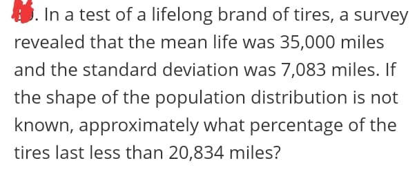 In a test of a lifelong brand of tires, a survey
revealed that the mean life was 35,000 miles
and the standard deviation was 7,083 miles. If
the shape of the population distribution is not
known, approximately what percentage of the
tires last less than 20,834 miles?
