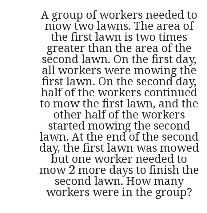 A group of workers needed to
mow two lawns. The area of
the first lawm is two times
greater than the area of the
second lawn. On the first day,
all workers were mowing the
first lawn. On the second day,
half of the workers continued
to mow the first lawn, and the
other half of the workers
started mowing the second
lawn. At the end of the second
day, the first lawn was mowed
but one worker needed to
mow 2 more days to finish the
second lawn. How many
workers were in the group?
